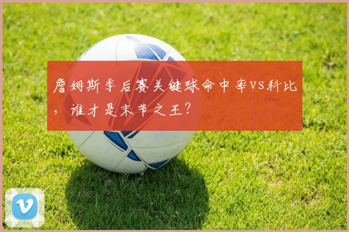 詹姆斯季后赛关键球命中率vs科比,谁才是末节之王?