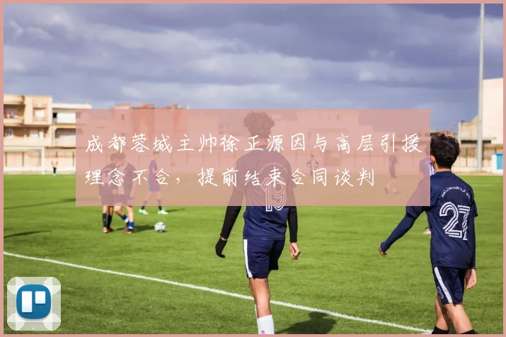 成都蓉城主帅徐正源因与高层引援理念不合,提前结束合同谈判