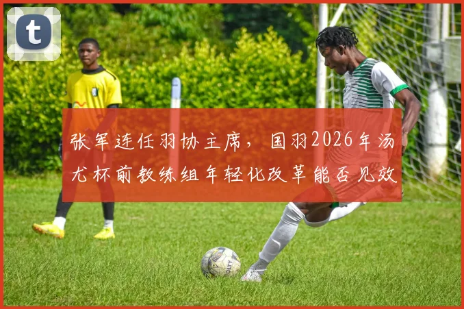 张军连任羽协主席，国羽2026年汤尤杯前教练组年轻化改革能否见效？