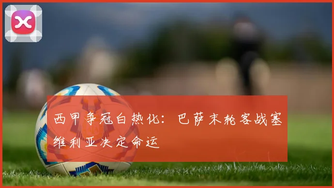 西甲争冠白热化:巴萨末轮客战塞维利亚决定命运