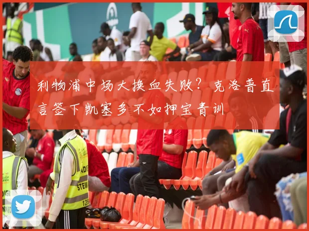 利物浦中场大换血失败？克洛普直言签下凯塞多不如押宝青训
