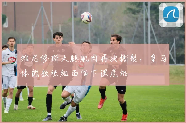 维尼修斯大腿肌肉再次撕裂，皇马体能教练组面临下课危机