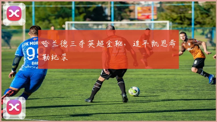 哈兰德三夺英超金靴，追平凯恩希勒纪录