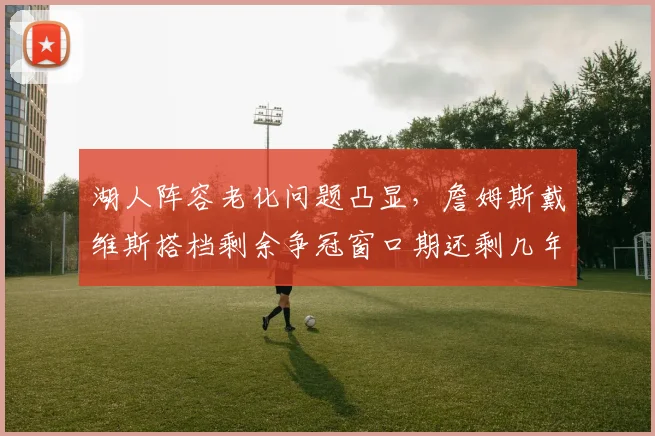 湖人阵容老化问题凸显，詹姆斯戴维斯搭档剩余争冠窗口期还剩几年？