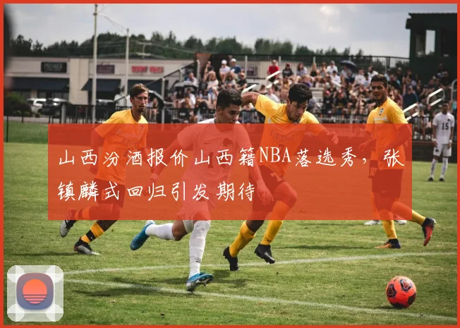 山西汾酒报价山西籍NBA落选秀,张镇麟式回归引发期待
