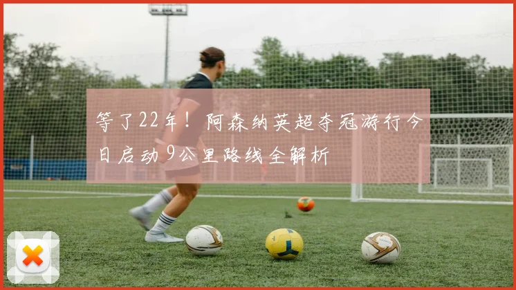 等了22年！阿森纳英超夺冠游行今日启动 9公里路线全解析