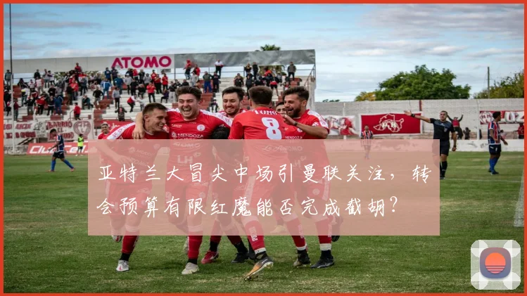亚特兰大冒尖中场引曼联关注，转会预算有限红魔能否完成截胡？